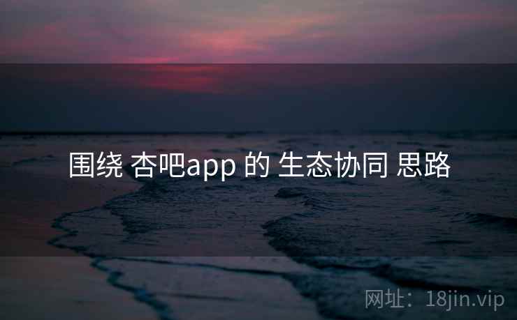 围绕 杏吧app 的 生态协同 思路 围绕 杏吧app 的 生态协同 思路