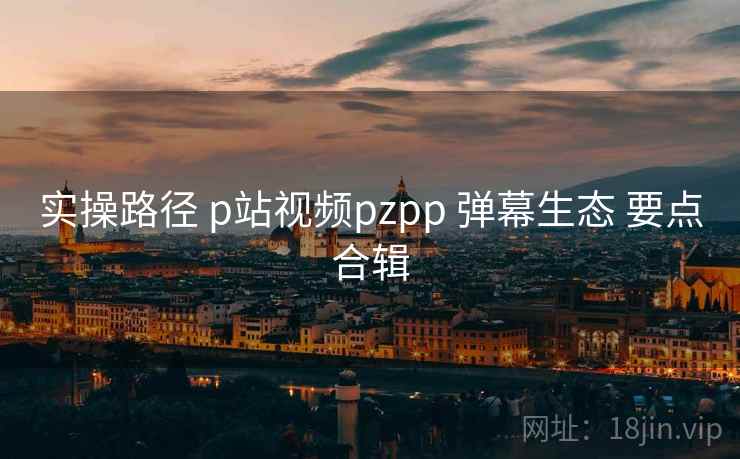 实操路径 p站视频pzpp 弹幕生态 要点合辑 实操路径 p站视频pzpp 弹幕生态 要点合辑