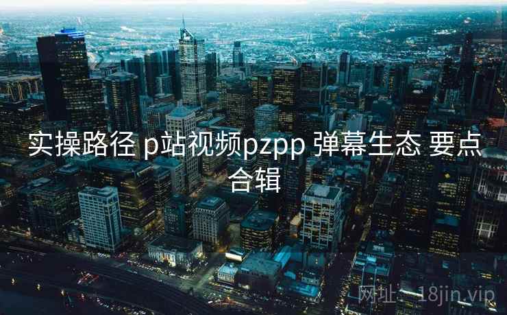 实操路径 p站视频pzpp 弹幕生态 要点合辑